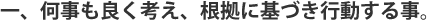 何事も良く考え、根拠に基づき行動する事。