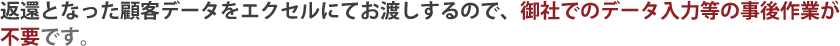 返還となった顧客データをエクセルにてお渡しするので、御社でのデータ入力等の事後作業が不要です。