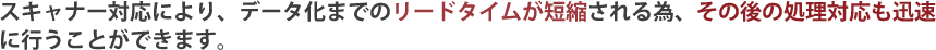 スキャナー対応により、データ化までのリードタイムが短縮される為、その後の処理対応も迅速に行うことができます。