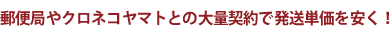 郵便局やクロネコヤマトとの大量契約で発送単価を安く！