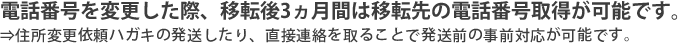 電話番号を変更した際、移転後3ヵ月間は移転先の電話番号取得が可能です。⇒住所変更依頼ハガキの発送したり、直接連絡を取ることで発送前の事前対応が可能です。