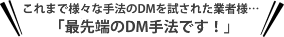 これまで様々な手法のDMを試された業者様…「最先端のDM手法です！」