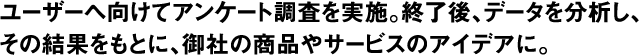 ユーザーへ向けてアンケート調査を実施。終了後、データを分析し、その結果をもとに、御社の商品やサービスのアイデアへ。