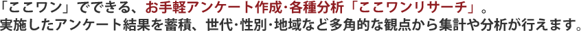 「ここワン」でできる、お手軽アンケート作成･各種分析「ここワンリサーチ」。実施したアンケート結果を蓄積、世代･性別･地域など多角的な観点から集計や分析が行えます。